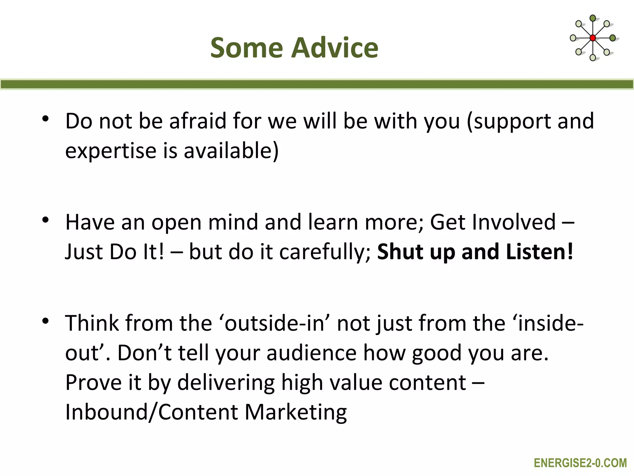 Some Advice

• Do not be afraid for we will be with you (support and
  expertise is available)

• Have an open mind and learn more; Get Involved –
  Just Do It! – but do it carefully; Shut up and Listen!

• Think from the ‘outside-in’ not just from the ‘inside-
  out’. Don’t tell your audience how good you are.
  Prove it by delivering high value content –
  Inbound/Content Marketing
                                                   ENERGISE2-0.COM
 