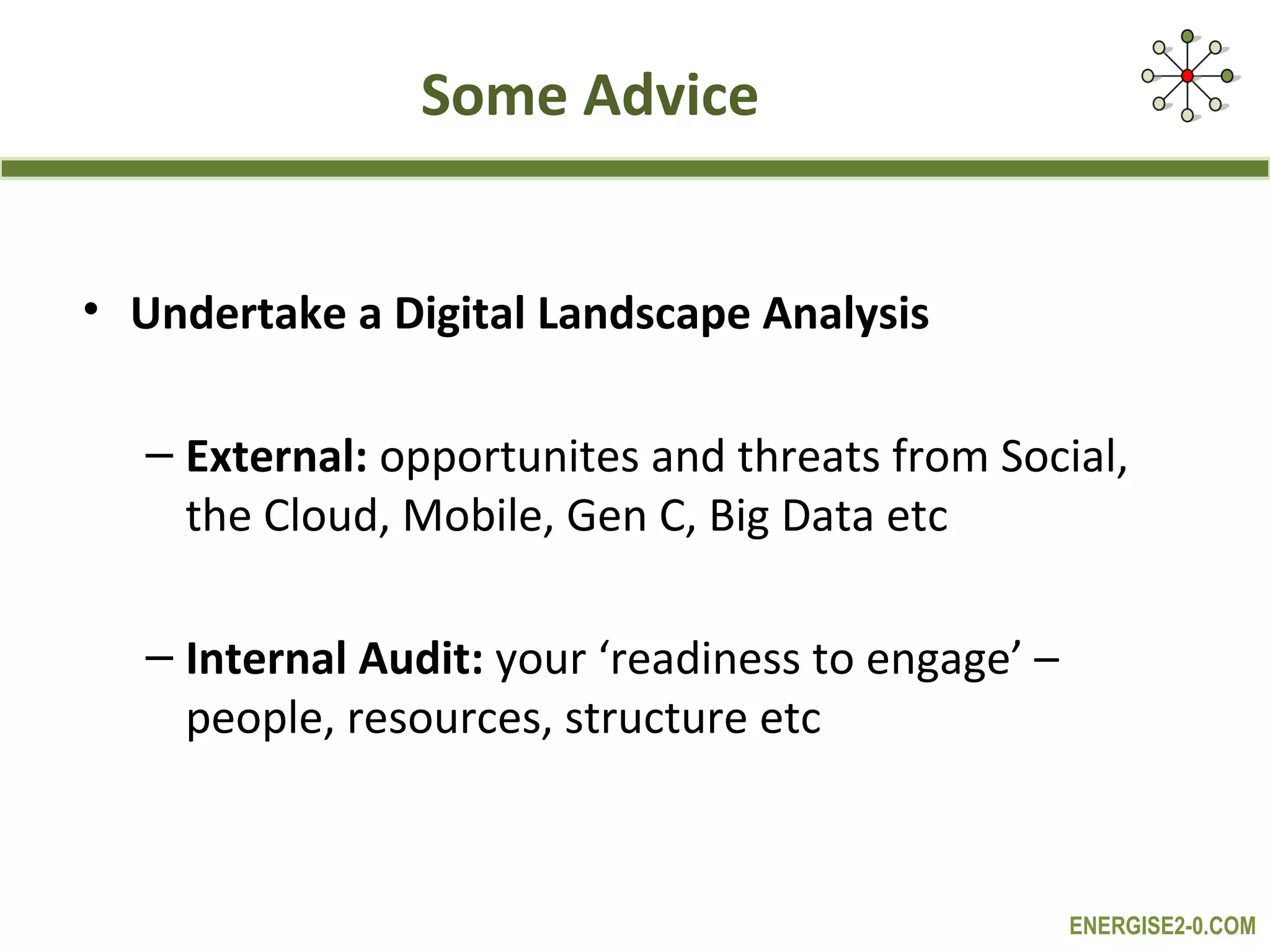 Some Advice


• Undertake a Digital Landscape Analysis

  – External: opportunites and threats from Social,
    the Cloud, Mobile, Gen C, Big Data etc

  – Internal Audit: your ‘readiness to engage’ –
    people, resources, structure etc



                                                   ENERGISE2-0.COM
 