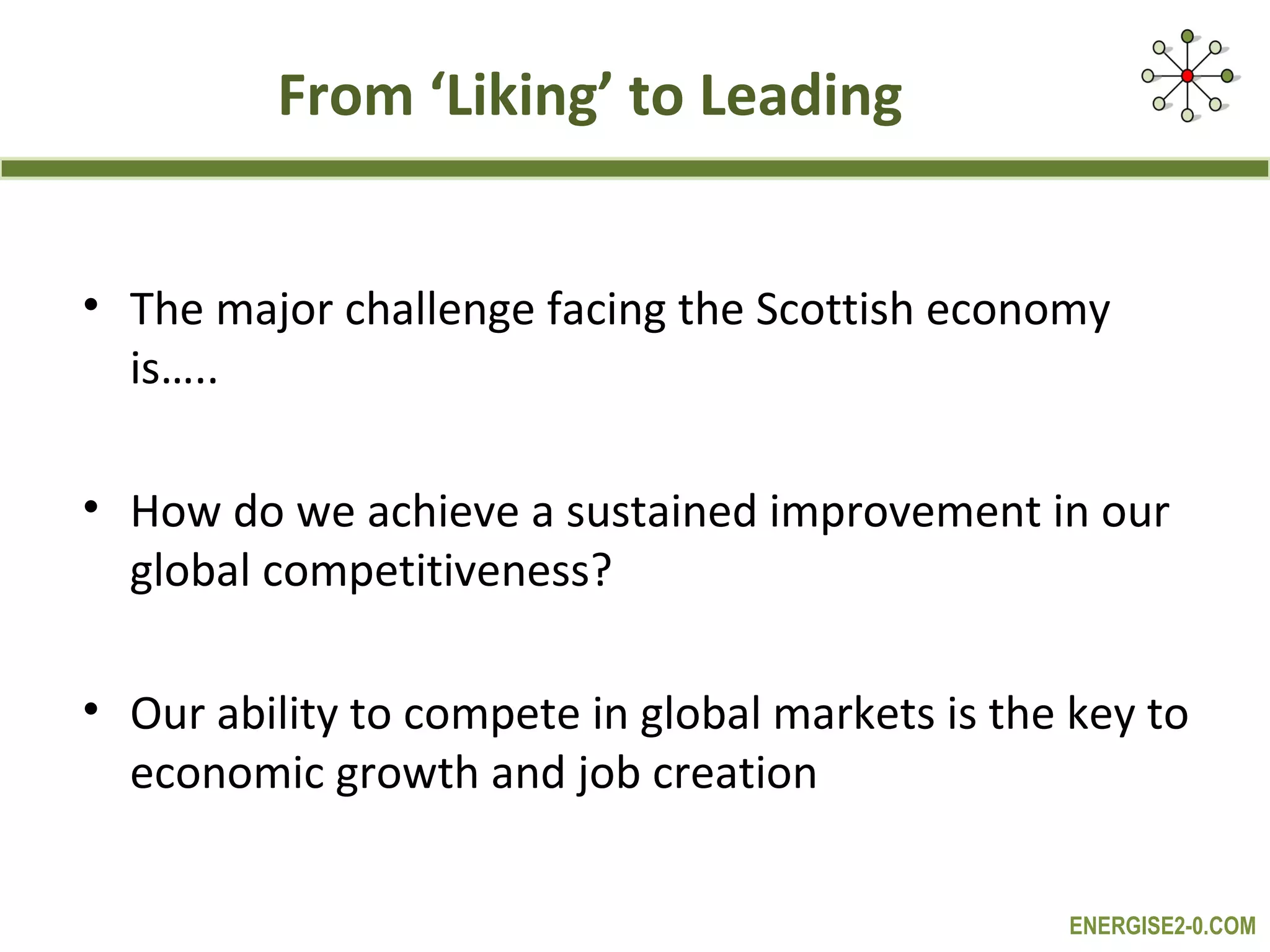 From ‘Liking’ to Leading


• The major challenge facing the Scottish economy
  is…..

• How do we achieve a sustained improvement in our
  global competitiveness?

• Our ability to compete in global markets is the key to
  economic growth and job creation

                                                 ENERGISE2-0.COM
 