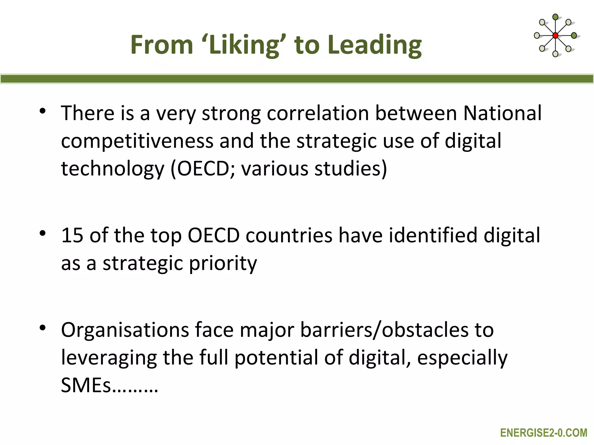 From ‘Liking’ to Leading

• There is a very strong correlation between National
  competitiveness and the strategic use of digital
  technology (OECD; various studies)

• 15 of the top OECD countries have identified digital
  as a strategic priority

• Organisations face major barriers/obstacles to
  leveraging the full potential of digital, especially
  SMEs………
                                                     ENERGISE2-0.COM
 