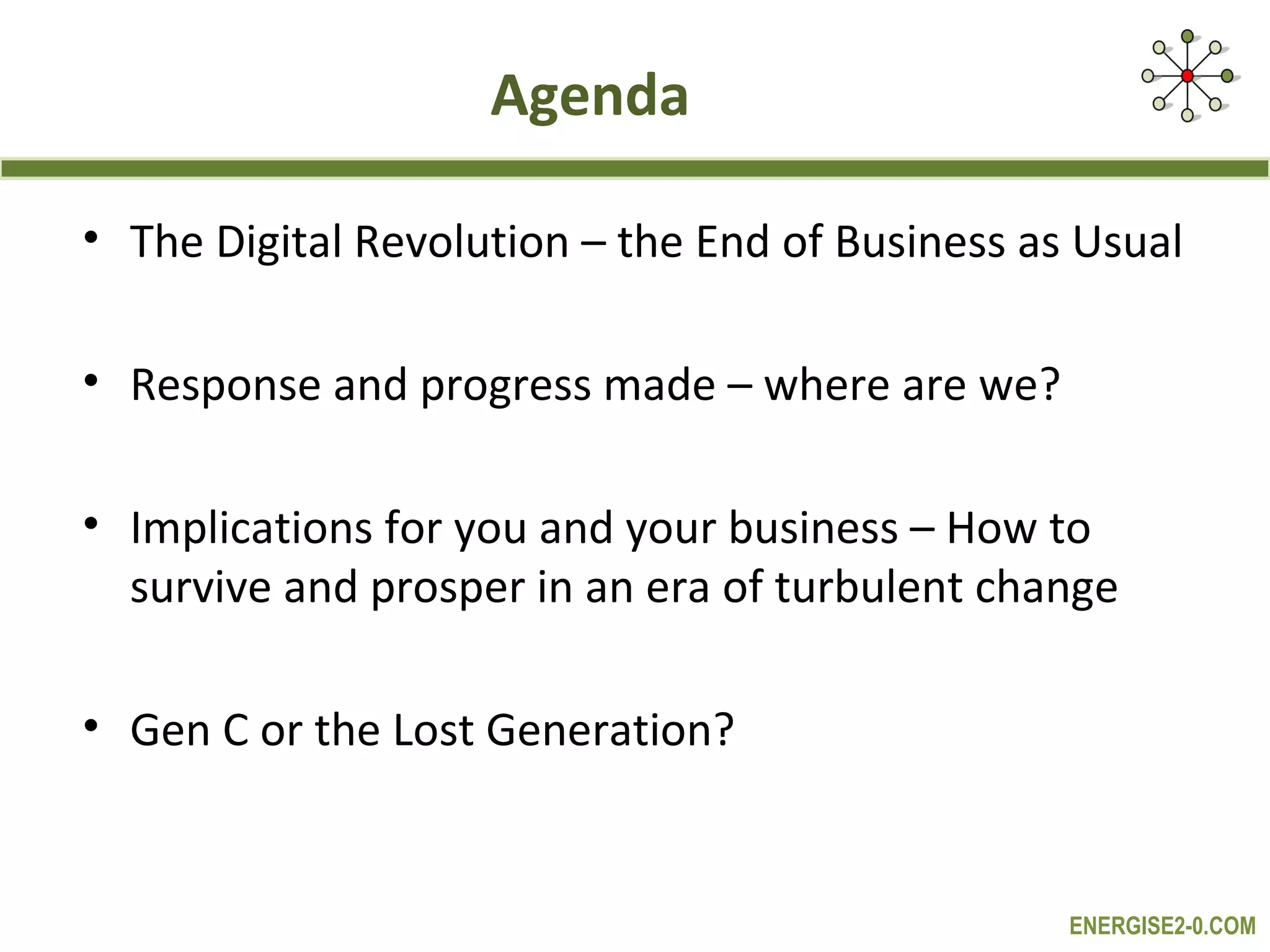 Agenda

• The Digital Revolution – the End of Business as Usual

• Response and progress made – where are we?

• Implications for you and your business – How to
  survive and prosper in an era of turbulent change

• Gen C or the Lost Generation?


                                                 ENERGISE2-0.COM
 