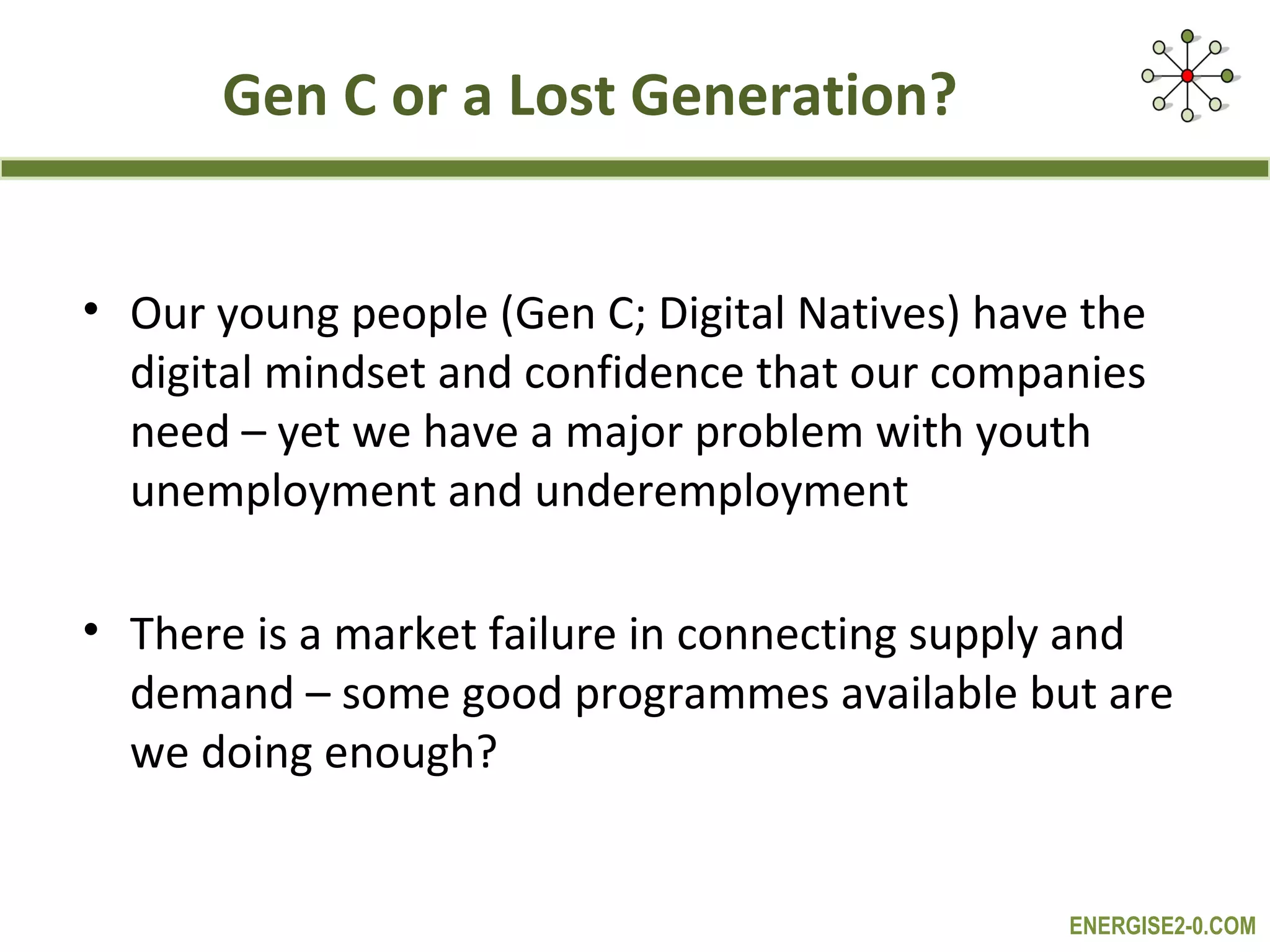Gen C or a Lost Generation?


• Our young people (Gen C; Digital Natives) have the
  digital mindset and confidence that our companies
  need – yet we have a major problem with youth
  unemployment and underemployment

• There is a market failure in connecting supply and
  demand – some good programmes available but are
  we doing enough?


                                                ENERGISE2-0.COM
 