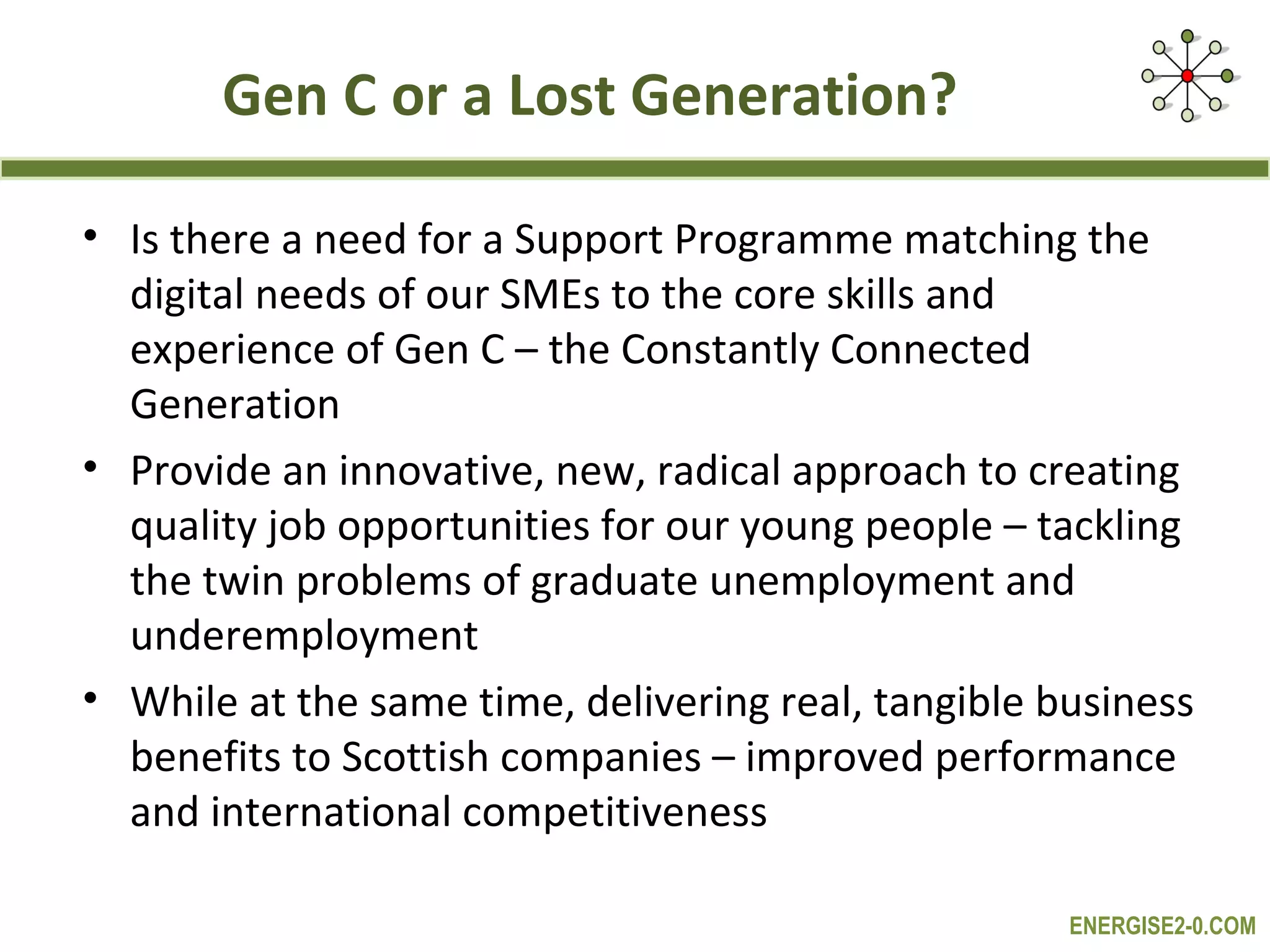 Gen C or a Lost Generation?

• Is there a need for a Support Programme matching the
  digital needs of our SMEs to the core skills and
  experience of Gen C – the Constantly Connected
  Generation
• Provide an innovative, new, radical approach to creating
  quality job opportunities for our young people – tackling
  the twin problems of graduate unemployment and
  underemployment
• While at the same time, delivering real, tangible business
  benefits to Scottish companies – improved performance
  and international competitiveness

                                                     ENERGISE2-0.COM
 