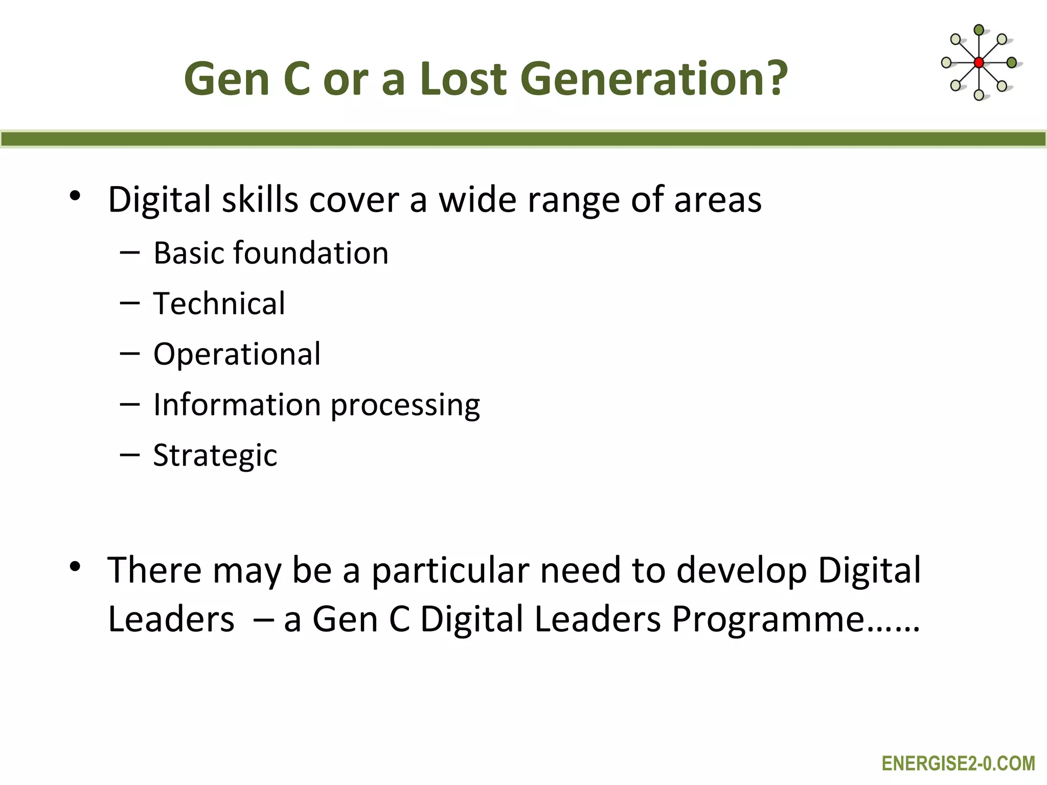 Gen C or a Lost Generation?

• Digital skills cover a wide range of areas
   –   Basic foundation
   –   Technical
   –   Operational
   –   Information processing
   –   Strategic


• There may be a particular need to develop Digital
  Leaders – a Gen C Digital Leaders Programme……


                                                ENERGISE2-0.COM
 