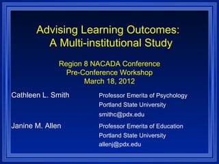 Advising Learning Outcomes:
         A Multi-institutional Study
              Region 8 NACADA Conference
                Pre-Conference Workshop
                     March 18, 2012
Cathleen L. Smith       Professor Emerita of Psychology
                        Portland State University
                        smithc@pdx.edu
Janine M. Allen         Professor Emerita of Education
                        Portland State University
                        allenj@pdx.edu
 