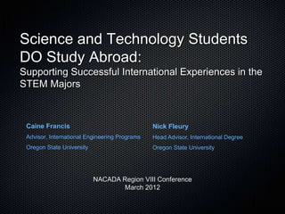 Science and Technology Students
DO Study Abroad:
Supporting Successful International Experiences in the
STEM Majors



 Caine Francis                                 Nick Fleury
 Advisor, International Engineering Programs   Head Advisor, International Degree
 Oregon State University                       Oregon State University




                           NACADA Region VIII Conference
                                  March 2012
 
