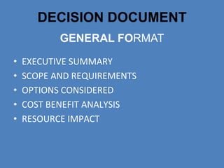 DECISION DOCUMENT
           GENERAL FORMAT

•   EXECUTIVE SUMMARY
•   SCOPE AND REQUIREMENTS
•   OPTIONS CONSIDERED
•   COST BENEFIT ANALYSIS
•   RESOURCE IMPACT
 