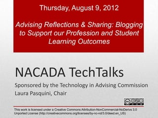 Thursday, August 9, 2012

Advising Reflections & Sharing: Blogging
 to Support our Profession and Student
          Learning Outcomes



NACADA TechTalks
Sponsored by the Technology in Advising Commission
Laura Pasquini, Chair

This work is licensed under a Creative Commons Attribution-NonCommercial-NoDerivs 3.0
Unported License (http://creativecommons.org/licenses/by-nc-nd/3.0/deed.en_US)
 