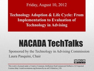 Friday, August 10, 2012

 Technology Adoption & Life Cycle: From
     Implementation to Evaluation of
         Technology in Advising



             NACADA TechTalks
Sponsored by the Technology in Advising Commission
Laura Pasquini, Chair

This work is licensed under a Creative Commons Attribution-NonCommercial-NoDerivs 3.0 Unported
License (http://creativecommons.org/licenses/by-nc-nd/3.0/deed.en_US)
 