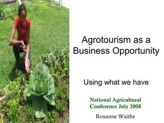Agrotourism as a
Business Opportunity


  Using what we have

   National Agricultural
   Conference July 2008
     Roxanne Waithe
 