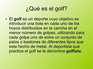 ¿Qué es el golf? El golf es un deporte cuyo objetivo es introducir una bola en cada uno de los hoyos distribuidos en la cancha en el menor número de golpes, utilizando para cada golpe uno de entre un conjunto de palos o bastones de diferentes tipos que esta hecho de metal. Al deportista que practica el golf se le denomina golfista .