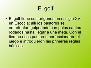 El golf El golf tiene sus orígenes en el siglo XV en Escocia; allí los pastores se entretenían golpeando con palos cantos rodados hasta llegar a una meta. Con el tiempo esos pastores perfeccionaron el juego e introdujeron las primeras reglas básicas.