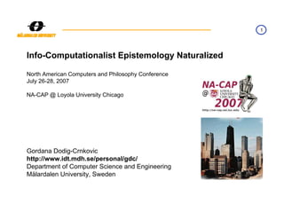 1




Info-Computationalist Epistemology Naturalized

North American Computers and Philosophy Conference
July 26-28, 2007

NA-CAP @ Loyola University Chicago




Gordana Dodig-Crnkovic
http://www.idt.mdh.se/personal/gdc/
Department of Computer Science and Engineering
Mälardalen University, Sweden
 