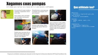Os exercicios de sopro axudan a
controlar a respiración e favor-
ecen a fala.
Imos realizar unha actividade
que vai axudar a pronunciar
con corrección.
Nunha cunca cun pouco de xa-
brón, imos botar algo de auga.
Que non caia por fóra! Imos
remexer. Sen salpicar!
Humedecemos a mesa para que
as pompas non rompan. Iso si
que nos gusta!
Facemos unha pompa. Podes
movela? Que pasou? Móvese?
Rompe?
Agora probamos cunha palliña.
Sopramos. Que pasará? e se so-
pramos máis forte? e se agora o
facemos máis amodo? Déixame
probar a min. E se mollamos a
palliña?
Que utilidade ten?
Proposta de actividades realizada polo alumnado do Ciclo Superior de Educación infantil do CIFP Ánxel Casal Monte Alto
Actividades para realizar con crianzas de 0 a 3 anos durante o confinamento
1º
Educación infantil
Obxectivos:
Controlar a respiración para unha•
fala correcta.
Pronunciar correctamente.•
Contidos:
Pompas, xabrón, sopro, aire.•
Fala.•
Competencias:
Comunicación lingüística.•
Coñecemento e interacción co mundo•
físico.
Xogamos coas pompas
Educación infantil
Distancia
Cristina
Señarís
Ramos
 