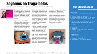 É unha actividade entretida que
se pode realizar con crianzas de
2-3 anos. Está baseado no xogo
clásico do traga-bólas. Con esta
actividade preténdese que as
familias pasen un momento di-
vertido.
O papel das persoas adultas
nesta actividade será elaborar
o xoguete co que se poderá
xogar horas e horas. Todos os
materiais empregados son reci-
clados, e calquera os pode ter
pola casa.
Só fará falta: Unha caixa de car-
tón, tesoiras, pegamento e pin-
turas. A decoración quedará en
mans dos nenos e nenas. Po-
derán elixir como será o traga-
bólas, por exemplo, un
personaxe dos seus debuxos fa-
voritos, un animal, etc… E para
encestar, pódese utilizar al-
gunha pelota pequena que se
teña pola casa.
Unha vez realizado, colocamos
o traga-bólas xunto á parede
ou sobre unha mesa e afastá-
monos, para que desde aí
tenten encestar coa pelota.
Cada vez que se consiga meter
unha pelota, anotarano nunha
lousa ou caderno onde estarán
os nomes de cada participante.
Deberán buscar o seu e poderán
elixir entre debuxar o número
ou debuxar algunha forma
como, por exemplo, un círculo,
unha estrela... para levar a
conta dos tiros que acertaron.
Cando xa leven varias partidas
realizadas, aproveitarase para
comentar como van os puntos,
por exemplo: Cantas estrelas ou
puntos ten María? Quen leva
máis? Quen leva menos?
Que utilidade ten?
Proposta de actividades realizada polo alumnado do Ciclo Superior de Educación infantil do CIFP Ánxel Casal Monte Alto
Actividades para realizar con crianzas de 0 a 3 anos durante o confinamento
1º
Educación infantil
Obxectivos:
Coordinar a visión e os movementos da•
man.
Usar e nomear os números.•
Prestar atención ao xogo e ás infor-•
macións que lle transmiten outras per-
soas.
Diferenciar entre as formas escritas•
e outras formas de expresión gráfica.
Contidos:
Coordinación óculo -manual.•
Atención.•
Números.•
Formas escritas e outras formas de•
expresión gráfica.
Competencias:
Matemática.•
Comunicación lingüística.•
Aprender a aprender.•
Autonomía e iniciativa persoal.•
Xogamos ao Traga-bólas
Adriana
Rios
López
1º
Educación infantil
 