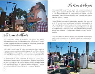 Na Casa de Ângela
                                                                      “Moro aqui há 20 anos. Vi muita gente indo embora por causa do
                                                                      medo. Agora as coisas são diferentes. O bairro está mais tranqui-
                                                                      lo. A mudança foi trabalho de formiguinha: comunidade, polícia e
                                                                      prefeitura. O bairro está mais asfaltado, mais iluminado, tem banco,
                                                                      mercado hospital.” (Neide)


                                                                      “Jardim Ângela mesmo é um bairro jovem, antes era tudo uma coi-
                                                                      sa só. Os terrenos foram ocupados e construídos daquele jeito, no
                                                                      improviso. Aqui é muito conhecido pela violência, assassinatos. Mas
                                                                      muita coisa mudou e pra melhor! Tem mais gente trabalhadora, dig-
                                                                      na, solidária do que bandido. Gente ‘desviada’ tem da favela até o
                                                                      senado, não é mesmo. O importante é manter a cabeça em paz.”
                                                                      (Márcio)

Na Casa de Maria                                                      “Aqui você encontra pessoas alegres, com bondade no coração, a
                                                                      bagunça do churrasquinho no quintal, criança brincando na rua.”
“Aqui tem muitas famílias de imigrantes portugueses. Eles vinham      (João)
pra cá tentar a vida e acabaram fundando nosso bairro, o comér-
cio. Eles fundaram a Sociedade Paulista do Trote onde aconteciam
os páreos. E hoje é o Parque do Trote.” (Maria)


“São Paulo é uma cidade de muita oportunidade, mas a violência
é por conta da impunidade, as leis no país não contribuem (...) Eu
trabalho para sobreviver, porque nós temos que trabalhar, eu faço
meu trabalho direito, mas queria uma vida mais tranquila.” (Carlos)


“A Vila Maria é um bairro conhecido de São Paulo. A nossa Esco-
la de Samba anima, alegra os moradores. E emprega muita gente
na época da preparação para o carnaval, muita costureira, gente
com energia, que gosta de trabalhar, dá um dinheirinho. E ouvir o
som da bateria é muito bom, faz tremer o coração!” (Márcio)


17
 