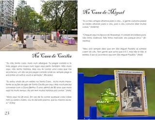 Na Casa de Miguel
                                                                        “Eu e meu amigos olhamos para o céu... a gente costuma passar
                                                                        as tardes olhando para o céu, pois o céu costuma dizer muitas
                                                                        coisas.” (Ademir)


                                                                        “Cheguei aqui na época do Mazzaropi. A cidade era beleza pura,
                                                                        não tinha violência. Não tinha mercado, era parque-circo.” (Er-
                                                                        nestino)



                                                                        “Meu avô sempre dizia que em São Miguel Paulista as estrelas
                                                                        caem do céu. Tem gente que acha que é E.T, mas não é não, é

                           Na Casa de Cecília                           estrela. E isso só acontece aqui em São Miguel Paulista.” (Nair)



“Eu não tenho casa, moro num albergue. Fui pegar comida e to
indo pegar uma roupa num lugar aqui perto também. Não moro
aqui, não tenho histórias. Mas vou te contar uma coisa que me
aconteceu: um dia saí pra pegar comida onde eu sempre pego e
encontrei um sofá e você aí sentada.” (Ricardo)


“Eu estou vindo de um velório na Santa Casa... Acho muito impor-
tante as ações da Igrja de Santa Cecília por aqui. Mas você precisa
conversar com a Dona Bertha. É uma alemã de 80 anos que mora
aqui há muito tempo. Ela sim tem muitas histórias pra contar.” (Inês)


“Moro aqui há 28 anos. Em vez de te contar qualquer coisa sobre
mim ou sobre o bairro, vou te dar este poema, que eu mesmo escre-
vi.” (Círio)




23
 