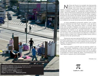N
                                                                                                     a Casa de Paulo é um projeto de intervenção
                                                                                                     urbana que pretende intervir na dinâmica da
                                                                                                     cidade com uma casa sem paredes, a céu
                                                                                        aberto, na qual as “moradoras” acolhem as pessoas e con-
                                                                                        vidam a habitar aquele lar, passeando pelas histórias do
                                                                                        bairro. Não se trata da recuperação de um registro histórico
                                                                                        formal, mas de um entrelaçamento de memórias, imagens,
                                                                                        lembranças dos bairros da cidade, dando voz àqueles que
                                                                                        moram, convivem nesses locais e com uma proposição ar-
                                                                                        tística pautada na interação e na transformação do espa-
                                                                                        ço cotidiano da rua em local de encontro, de partilha.

                                                                                               A nossa experiência enquanto artistas com a inter-
                                                                                        venção Narrativas de São Paulo (durante o ano de 2011)
                                                                                        confirmou aquilo que pensamos sobre o contato direto
                                                                                        entre arte e público. Realizar uma ação na rua em que a
                                                                                        participação dos passantes é fundamental para o desen-
                                                                                        volvimento da mesma é um grande exercício de como
                                                                                        conquistar o olhar, a atenção das pessoas para algo além
                                                                                        de sua rotina. E para este projeto escolhemos contrapor o
                                                                                        espaço íntimo (casa) com o espaço público (rua) como a
                                                                                        primeira forma de aproximação.

                                                                                               Pensamos que essa aproximação por meio da arte e
                                                                                        do próprio espaço da rua é muito interessante, na medida
                                                                                        em que potencializa a rua como espaço do encontro, do
                                                                                        diálogo, do aprendizado e não apenas local de passagem,
                                                                                        “terra de ninguém”.

                                                                                               Abrir as portas e permitir que as pessoas vejam, to-
                                                                                        quem, conversem, habitando a casa a céu aberto, é uma
                                                                                        maneira de superar a rua como local do medo, do outro,
                                                                                        do distante. Nesta revista, queremos mais uma vez partilhar
                                                                                        a experiência, formar redes de afetos, de lembranças. Afi-
                                                                                        nal a arte é o espaço das inventividades!


                                                                                                                                       Pâmella Cruz




                                                                                                                 p
                          www.coletivopi.com | coletivopi@coletivopi.com


Performers e criadoras: Natalia Vianna, Pâmella Cruz, Priscilla Toscano [Coletivo Pi]
Assessoria de imprensa e comunicação: Talita Mochiutte
Fotografia: Eduardo Bernardino
Produção e realização geral: Coletivo Pi
Arte: Natalia Vianna | Gráfica: Pancrom
                                                                                                             Coletivo Pi | 2012
Tiragem: 1000 exemplares | Distribuição gratuita
 
