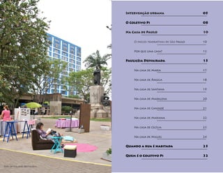 Intervenção urbana 					05

                              O Coletivo Pi 							08

                              Na Casa de Paulo 						10

                              	   O início: Narrativas de São Paulo 			10


                              	Por que uma casa? 					13


                              Paulicéia Desvairada 					15

                              	   Na casa de Maria 					              17


                              	Na casa de Ângela 					18


                              	Na casa de Santana 					19


                              	Na casa de Madalena 					20


                              	Na casa de Canindé 					21


                              	Na casa de Mariana 					22


                              	Na casa de Cecília 					23


                              	Na casa de Miguel 					24


                              Quando a rua é habitada 				            25

                              Quem é o Coletivo Pi					               32


Foto de Eduardo Bernardino.
 