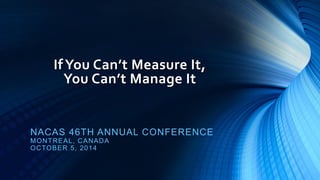 If You Can’t Measure It, You Can’t Manage It 
NACAS 46TH ANNUAL CONFERENCE 
MONTREAL, CANADA 
OCTOBER 5, 2014 
 