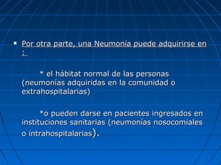 

Por otra parte, una Neumonía puede adquirirse en
:
* el hábitat normal de las personas
(neumonías adquiridas en la comunidad o
extrahospitalarias)
*o pueden darse en pacientes ingresados en
instituciones sanitarias (neumonías nosocomiales
o intrahospitalarias).

 