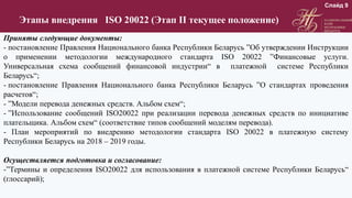 Этапы внедрения ISO 20022 (Этап II текущее положение)
Приняты следующие документы:
- постановление Правления Национального банка Республики Беларусь ”Об утверждении Инструкции
о применении методологии международного стандарта ISO 20022 ”Финансовые услуги.
Универсальная схема сообщений финансовой индустрии“ в платежной системе Республики
Беларусь“;
- постановление Правления Национального банка Республики Беларусь ”О стандартах проведения
расчетов“;
- ”Модели перевода денежных средств. Альбом схем“;
- ”Использование сообщений ISO20022 при реализации перевода денежных средств по инициативе
плательщика. Альбом схем“ (соответствие типов сообщений моделям перевода).
- План мероприятий по внедрению методологии стандарта ISO 20022 в платежную систему
Республики Беларусь на 2018 – 2019 годы.
Осуществляется подготовка и согласование:
-”Термины и определения ISO20022 для использования в платежной системе Республики Беларусь“
(глоссарий);
Слайд 9
 