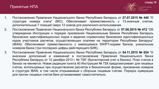 1. Постановление Правления Национального банка Республики Беларусь от 27.07.2015 № 440 ”О
структуре номера счета“ (BIC). Обеспечивает преемственность с 13-значным счетом,
дополнительные 7 позиций сверх 13 знаков для различного использования.
2. Постановление Правления Национального банка Республики Беларусь от 07.08.2015 № 472 ”Об
утверждении Инструкции о порядке присвоения Национальным банком Республики Беларусь
банковских идентификационных кодов и ведения справочника банковских идентификационных
кодов участников расчетов, осуществляющих платежи на территории Республики Беларусь“
(IBAN). Обеспечивает преемственность с имеющимися SWIFT-кодами банков, уникальным
номером банка (три последних цифры действующего БИК).
3. Постановление Правления Национального банка Республики Беларусь от 04.11.2015 № 654 ”О
внесении дополнений и изменений в постановление Правления Национального банка
Республики Беларусь от 12 декабря 2013 г. № 728“ (бухгалтерский учет в банках). План счетов в
банках не меняется. Новая редакция пункта 40 Инструкции № 728 предусматривает для лицевых
счетов, используемых при осуществлении расчетов в безналичной форме, присвоение номеров
в структуре IBAN, в том числе открываемым к сборным лицевым счетам. Порядок нумерации
для прочих лицевых счетов банк устанавливает самостоятельно.
Принятые НПА
Слайд 10
 