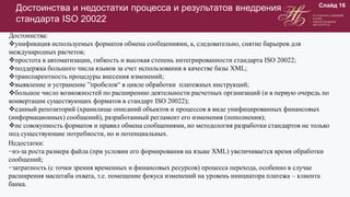 Достоинства и недостатки процесса и результатов внедрения
стандарта ISO 20022
Слайд 16
Достоинства:
унификация используемых форматов обмена сообщениями, а, следовательно, снятие барьеров для
международных расчетов;
простота в автоматизации, гибкость и высокая степень интегрированности стандарта ISO 20022;
поддержка большого числа языков за счет использования в качестве базы XML;
транспарентность процедуры внесения изменений;
выявление и устранение ”пробелов“ в цикле обработки платежных инструкций;
большое число возможностей по расширению деятельности расчетных организаций (и в первую очередь по
конвертации существующих форматов в стандарт ISO 20022);
единый репозиторий (хранилище описаний объектов и процессов в виде унифицированных финансовых
(информационных) сообщений), разработанный регламент его изменения (пополнения);
не совокупность форматов и правил обмена сообщениями, но методология разработки стандартов не только
под существующие потребности, но и потенциальных.
Недостатки:
−из-за роста размера файла (при условии его формирования на языке XML) увеличивается время обработки
сообщений;
−затратность (с точки зрения временных и финансовых ресурсов) процесса перехода, особенно в случае
расширения масштаба охвата, т.е. помещение фокуса изменений на уровень инициатора платежа – клиента
банка.
 