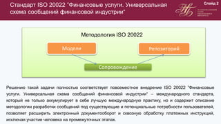 Стандарт ISO 20022 ”Финансовые услуги. Универсальная
схема сообщений финансовой индустрии“
Решению такой задачи полностью соответствует повсеместное внедрение ISO 20022 ”Финансовые
услуги. Универсальная схема сообщений финансовой индустрии“ – международного стандарта,
который не только аккумулирует в себе лучшую международную практику, но и содержит описание
методологии разработки сообщений под существующие и потенциальные потребности пользователей,
позволяет расширить электронный документооборот и сквозную обработку платежных инструкций,
исключая участие человека на промежуточных этапах.
Слайд 2
Методология ISO 20022
Модели Репозиторий
Сопровождение
 