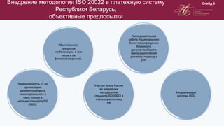 Внедрение методологии ISO 20022 в платежную систему
Республики Беларусь,
объективные предпосылки
Слайд 6
Направленность ЕС на
организацию
документооборота,
номинированного в
евро, только в
нотации стандарта ISO
20022.
Объективность
процессов
глобализации, в том
числе и на
финансовых рынках.
Участие Банка России
во внедрении
методологии
стандарта ISO 20022 в
платежную систему
РФ
Последовательная
работа Национального
банка по сокращению
бумажного
документооборота
при осуществлении
расчетов, переход к
STP.
Модернизация
системы BISS.
 