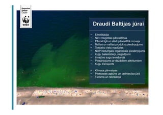 Draudi Baltijas jūrai 
• Eitrofikācija 
• Nav integrētas pārvaldības 
• Pārmērīgā un slikti pārvaldītā nozveja 
• Naftas un naftas produktu piesārņojums 
• Toksisko vielu noplūdes 
• NOP Noturīgais organiskais piesārņojums 
• Kuģu balastūdeņi, negadījumi 
• Invazīvo sugu ieviešanās 
• Piesārņojums ar dažādiem atkritumiem 
• Kuģu transports 
• Klimata pārmaiņas 
• Piekrastes apbūve un celtniecība jūrā 
• Tūrisms un rekreācija 
 