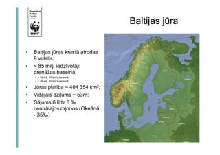 • Baltijas jūras krastā atrodas 
9 valstis; 
• ~ 85 milj. iedzīvotāji 
drenāžas baseinā; 
• ~ 15 milj. 10 km buferzonā; 
• ~ 29 milj. 50 km buferzonā; 
• Jūras platība ~ 404 354 km2; 
• Vidējais dziļums ~ 53m; 
• Sāļums 6 līdz 8 ‰ 
centrālajos rajonos (Okeānā 
- 35‰) 
Baltijas jūra 
 