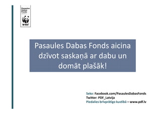 Pasaules Dabas Fonds aicina 
dzīvot saskaņā ar dabu un 
domāt plašāk! 
Seko: Facebook.com/PasaulesDabasFonds 
Twitter: PDF_Latvija 
Piedalies brīvprātīgo kustībā – www.pdf.lv 
 