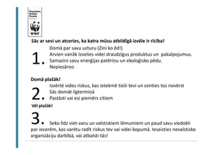 Un rīkoties! 
Sāc ar sevi un atceries, ka katra mūsu atbildīgā izvēle ir rīcība! 
Domā par savu uzturu (Zini ko ēd!) 
Arvien vairāk Izvelies videi draudzīgus produktus un pakalpojumus. 
Samazini savu enerģijas patēriņu un ekoloģisko pēdu. 
Nepiesārņo 
1. 
Domā plašāk! 
Izvērtē vides riskus, kas ietekmē tieši tevi un centies tos novērst 
Sāc domāt ilgtermiņā 
Pastāsti vai esi piemērs citiem 
Vēl plašāk! 
Seko līdz viet-varu un valstiskiem lēmumiem un paud savu viedokli 
2. 
3. 
par iecerēm, kas varētu radīt riskus tev vai videi kopumā. Iesaisties nevalstisko 
organizāciju darbībā, vai atbalsti tās! 
 