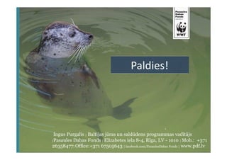 Paldies! 
Ingus Purgalis | Baltijas jūras un saldūdens programmas vadītājs 
|Pasaules Dabas Fonds |Elizabetes iela 8-4, Rīga, LV - 1010 |Mob.: +371 
26358477|Office:+371 67505643 | facebook.com/PasaulesDabas Fonds | www.pdf.lv 

