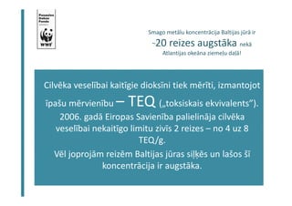 Smago metālu koncentrācija Baltijas jūrā ir 
~20 reizes augstāka nekā 
Atlantijas okeāna ziemeļu daļā! 
Cilvēka veselībai kaitīgie dioksīni tiek mērīti, izmantojot 
īpašu mērvienību – TEQ („toksiskais ekvivalents”). 
2006. gadā Eiropas Savienība palielināja cilvēka 
veselībai nekaitīgo limitu zivīs 2 reizes – no 4 uz 8 
TEQ/g. 
Vēl joprojām reizēm Baltijas jūras siļķēs un lašos šī 
koncentrācija ir augstāka. 
 