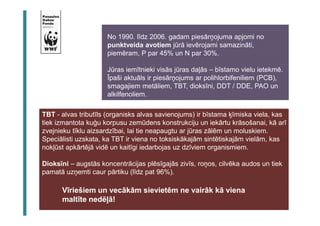 No 1990. līdz 2006. gadam piesārņojuma apjomi no 
punktveida avotiem jūrā ievērojami samazināti, 
piemēram, P par 45% un N par 30%. 
Jūras iemītnieki visās jūras daļās – bīstamo vielu ietekmē. 
Īpaši aktuāls ir piesārņojums ar polihlorbifeniliem (PCB), 
smagajiem metāliem, TBT, dioksīni, DDT / DDE, PAO un 
alkilfenoliem. 
TBT - alvas tributīls (organisks alvas savienojums) ir bīstama ķīmiska viela, kas 
tiek izmantota kuģu korpusu zemūdens konstrukciju un iekārtu krāsošanai, kā arī 
zvejnieku tīklu aizsardzībai, lai tie neapaugtu ar jūras zālēm un moluskiem. 
Speciālisti uzskata, ka TBT ir viena no toksiskākajām sintētiskajām vielām, kas 
nokļūst apkārtējā vidē un kaitīgi iedarbojas uz dzīviem organismiem. 
Dioksīni – augstās koncentrācijas plēsīgajās zivīs, roņos, cilvēka audos un tiek 
pamatā uzņemti caur pārtiku (līdz pat 96%). 
Vīriešiem un vecākām sievietēm ne vairāk kā viena 
maltīte nedēļā! 
 
