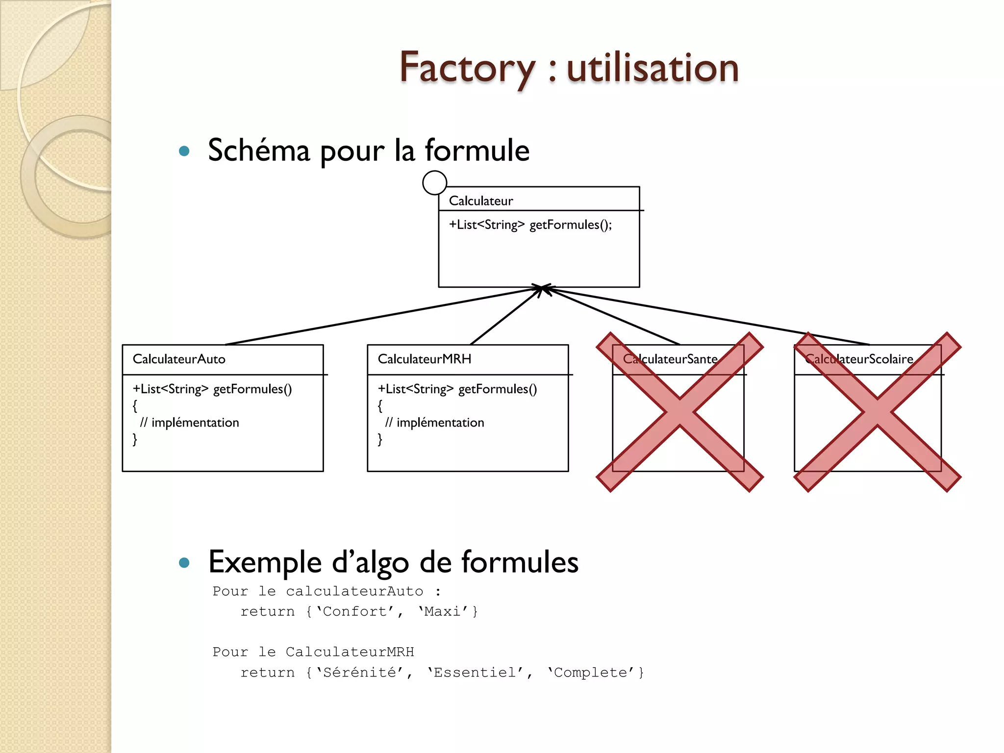 Factory : utilisation
           Schéma pour la formule
                                          Calculateur
                                          +List<String> getFormules();




CalculateurAuto               CalculateurMRH                             CalculateurSante   CalculateurScolaire

+List<String> getFormules()   +List<String> getFormules()
{                             {
  // implémentation             // implémentation
}                             }




           Exemple d’algo de formules
             Pour le calculateurAuto :
                return {‘Confort’, ‘Maxi’}

             Pour le CalculateurMRH
                return {‘Sérénité’, ‘Essentiel’, ‘Complete’}
 