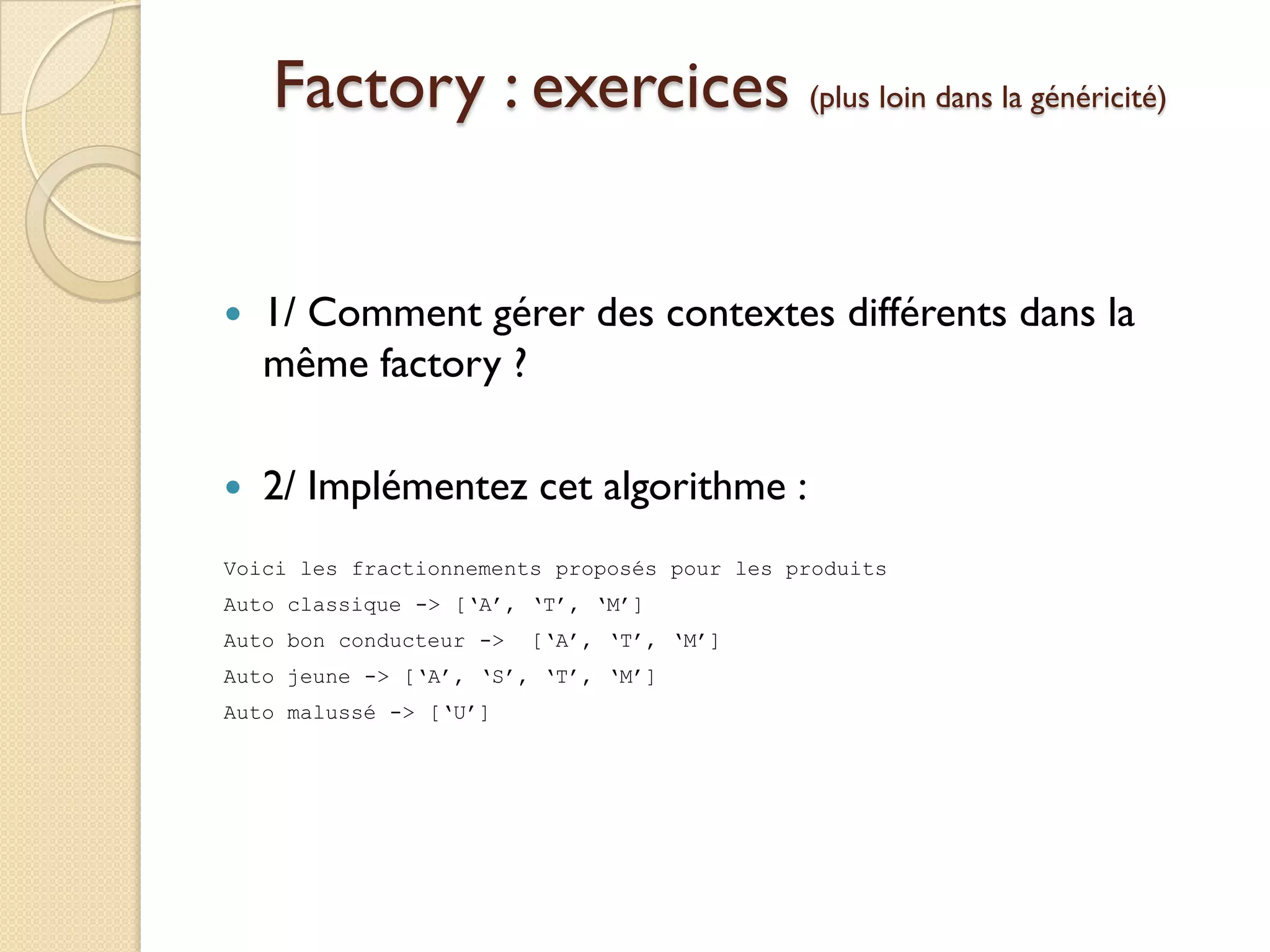 Factory : exercices (plus loin dans la généricité)


   1/ Comment gérer des contextes différents dans la
    même factory ?

   2/ Implémentez cet algorithme :
Voici les fractionnements proposés pour les produits
Auto classique -> [‘A’, ‘T’, ‘M’]
Auto bon conducteur ->   [‘A’, ‘T’, ‘M’]
Auto jeune -> [‘A’, ‘S’, ‘T’, ‘M’]
Auto malussé -> [‘U’]
 