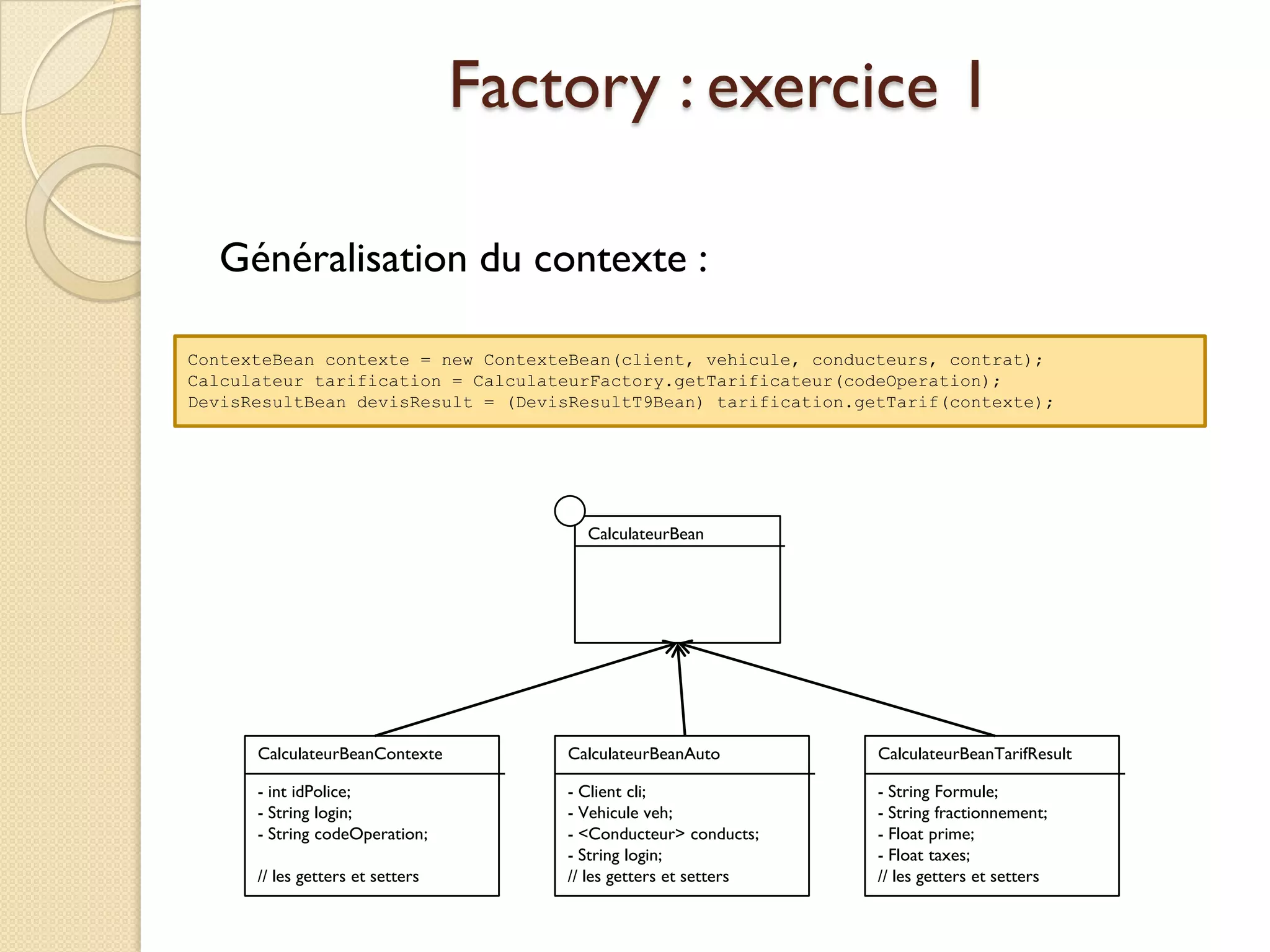 Factory : exercice 1

  Généralisation du contexte :

ContexteBean contexte = new ContexteBean(client, vehicule, conducteurs, contrat);
Calculateur tarification = CalculateurFactory.getTarificateur(codeOperation);
DevisResultBean devisResult = (DevisResultT9Bean) tarification.getTarif(contexte);




                                        CalculateurBean




      CalculateurBeanContexte         CalculateurBeanAuto         CalculateurBeanTarifResult

      - int idPolice;                 - Client cli;               - String Formule;
      - String login;                 - Vehicule veh;             - String fractionnement;
      - String codeOperation;         - <Conducteur> conducts;    - Float prime;
                                      - String login;             - Float taxes;
      // les getters et setters       // les getters et setters   // les getters et setters
 