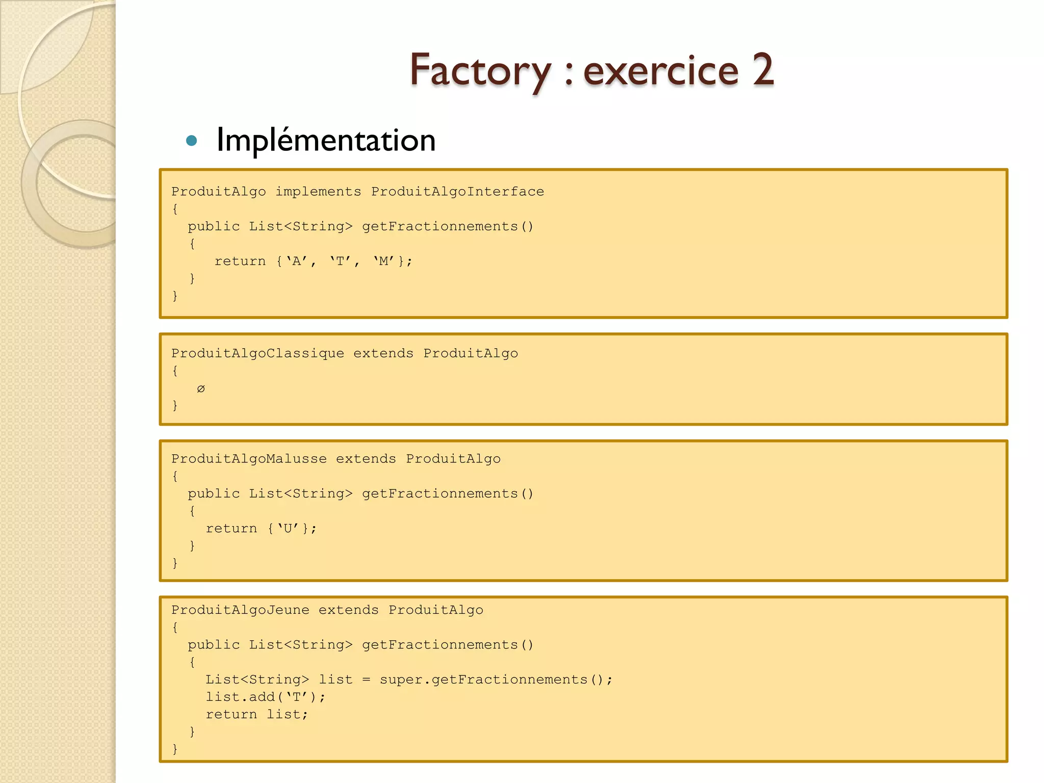 Factory : exercice 2
    Implémentation
ProduitAlgo implements ProduitAlgoInterface
{
  public List<String> getFractionnements()
  {
     return {‘A’, ‘T’, ‘M’};
  }
}


ProduitAlgoClassique extends ProduitAlgo
{
   ø
}


ProduitAlgoMalusse extends ProduitAlgo
{
  public List<String> getFractionnements()
  {
    return {‘U’};
  }
}


ProduitAlgoJeune extends ProduitAlgo
{
  public List<String> getFractionnements()
  {
    List<String> list = super.getFractionnements();
    list.add(‘T’);
    return list;
  }
}
 