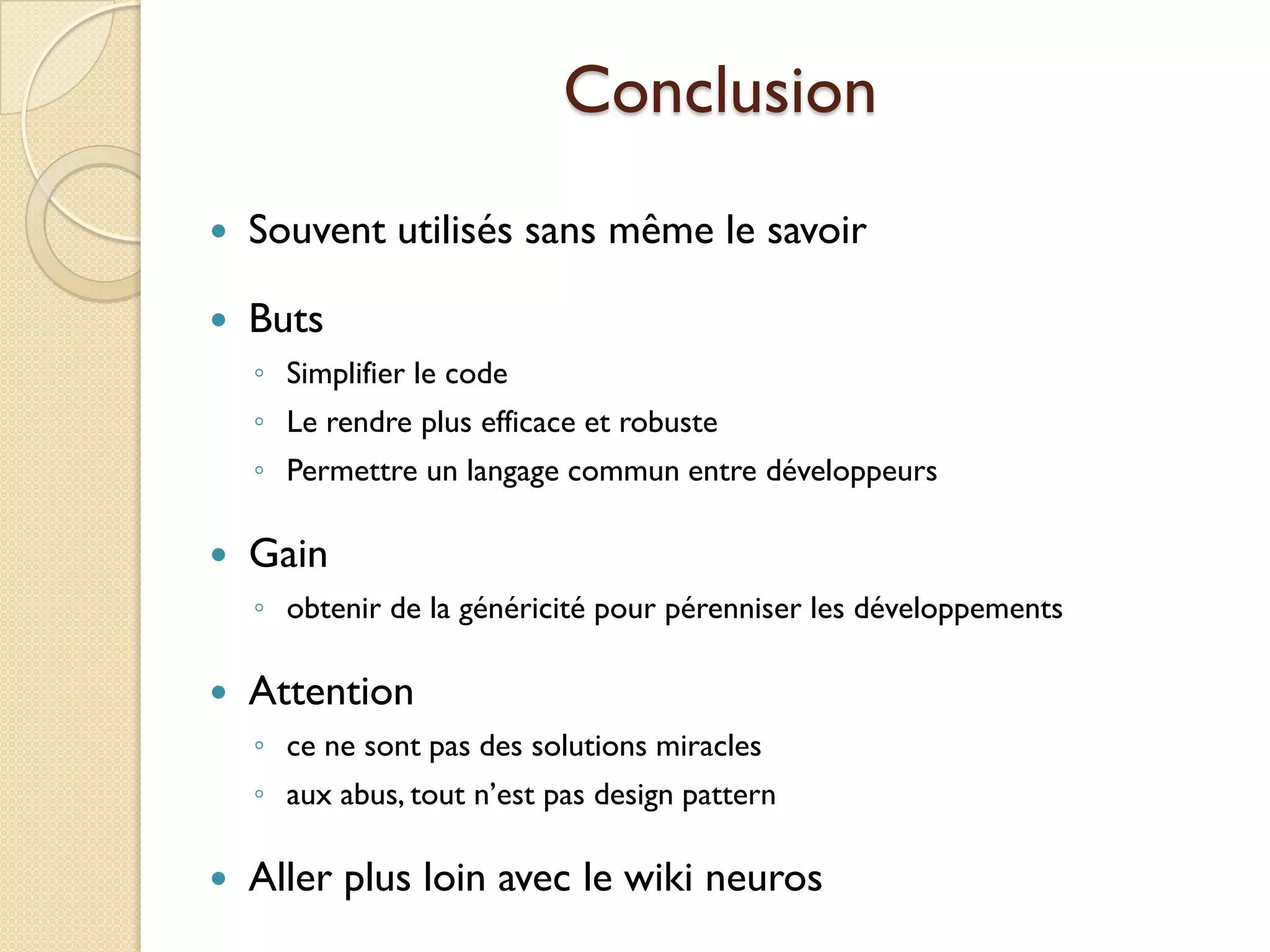 Conclusion
   Souvent utilisés sans même le savoir

   Buts
    ◦ Simplifier le code
    ◦ Le rendre plus efficace et robuste
    ◦ Permettre un langage commun entre développeurs

   Gain
    ◦ obtenir de la généricité pour pérenniser les développements

   Attention
    ◦ ce ne sont pas des solutions miracles
    ◦ aux abus, tout n’est pas design pattern

   Aller plus loin avec le wiki neuros
 
