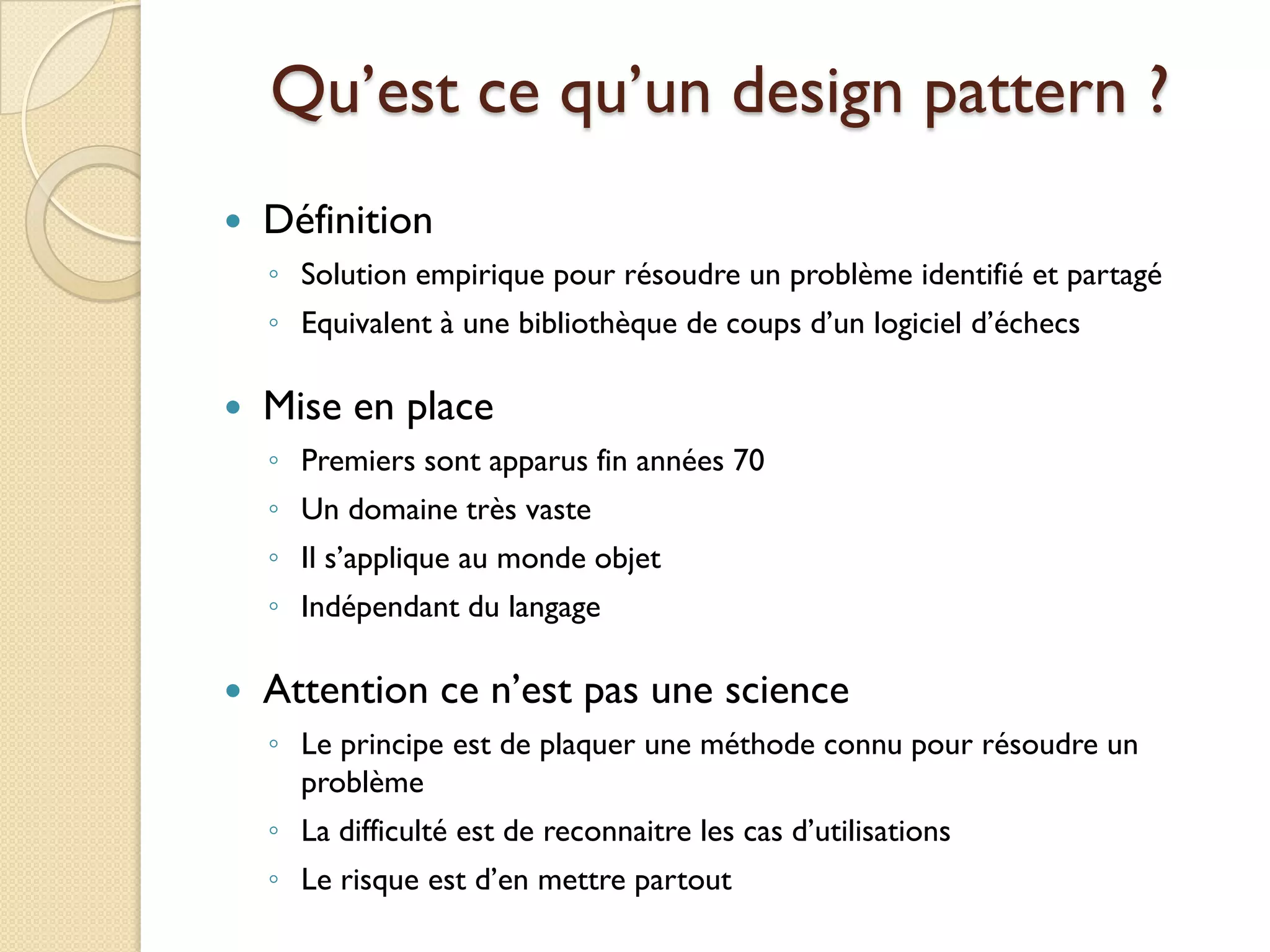 Qu’est ce qu’un design pattern ?
   Définition
    ◦ Solution empirique pour résoudre un problème identifié et partagé
    ◦ Equivalent à une bibliothèque de coups d’un logiciel d’échecs

   Mise en place
    ◦ Premiers sont apparus fin années 70
    ◦ Un domaine très vaste
    ◦ Il s’applique au monde objet
    ◦ Indépendant du langage

   Attention ce n’est pas une science
    ◦ Le principe est de plaquer une méthode connu pour résoudre un
      problème
    ◦ La difficulté est de reconnaitre les cas d’utilisations
    ◦ Le risque est d’en mettre partout
 