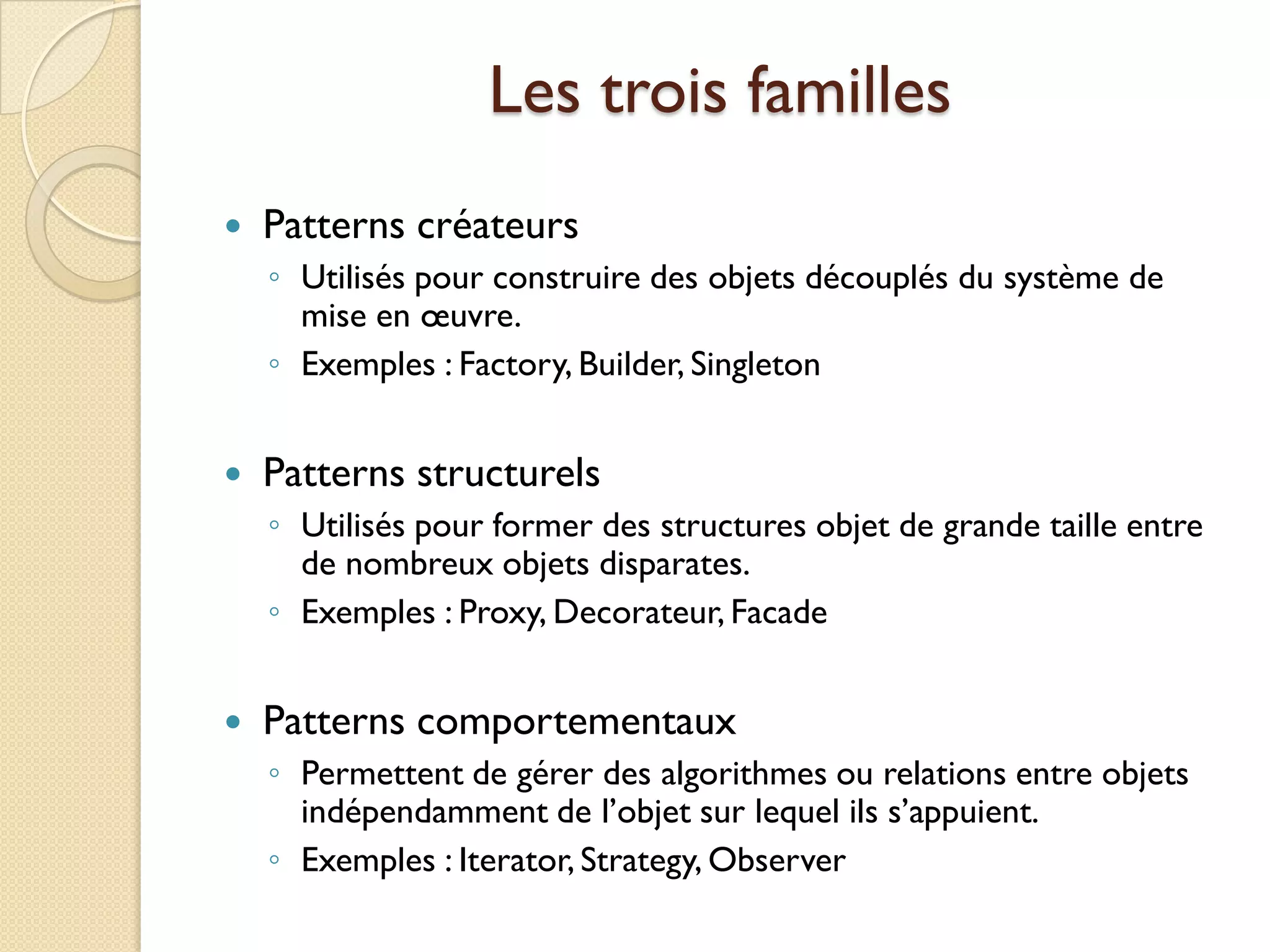 Les trois familles
   Patterns créateurs
    ◦ Utilisés pour construire des objets découplés du système de
      mise en œuvre.
    ◦ Exemples : Factory, Builder, Singleton


   Patterns structurels
    ◦ Utilisés pour former des structures objet de grande taille entre
      de nombreux objets disparates.
    ◦ Exemples : Proxy, Decorateur, Facade


   Patterns comportementaux
    ◦ Permettent de gérer des algorithmes ou relations entre objets
      indépendamment de l’objet sur lequel ils s’appuient.
    ◦ Exemples : Iterator, Strategy, Observer
 