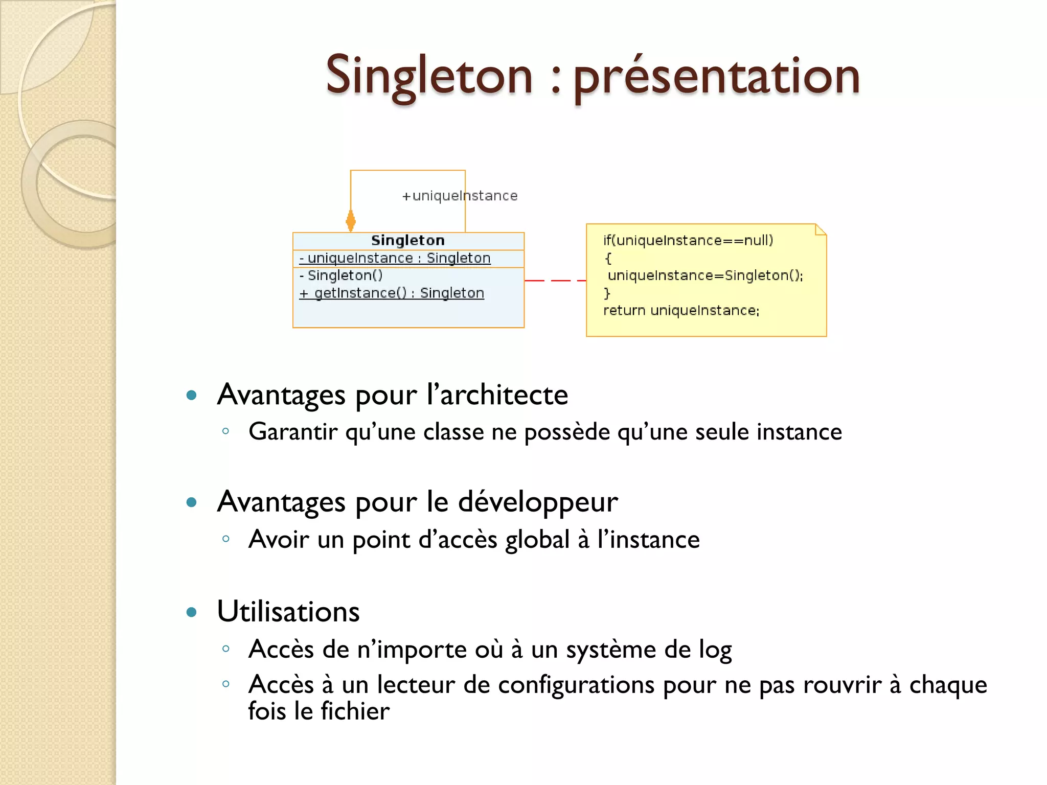 Singleton : présentation




   Avantages pour l’architecte
    ◦ Garantir qu’une classe ne possède qu’une seule instance

   Avantages pour le développeur
    ◦ Avoir un point d’accès global à l’instance

   Utilisations
    ◦ Accès de n’importe où à un système de log
    ◦ Accès à un lecteur de configurations pour ne pas rouvrir à chaque
      fois le fichier
 