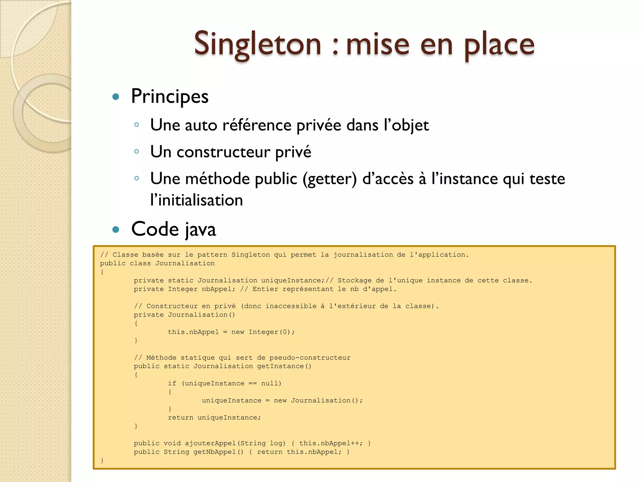 Singleton : mise en place
       Principes
        ◦ Une auto référence privée dans l’objet
        ◦ Un constructeur privé
        ◦ Une méthode public (getter) d’accès à l’instance qui teste
          l’initialisation
       Code java
// Classe basée sur le pattern Singleton qui permet la journalisation de l'application.
public class Journalisation
{
        private static Journalisation uniqueInstance;// Stockage de l'unique instance de cette classe.
        private Integer nbAppel; // Entier représentant le nb d'appel.

        // Constructeur en privé (donc inaccessible à l'extérieur de la classe).
        private Journalisation()
        {
                this.nbAppel = new Integer(0);
        }

        // Méthode statique qui sert de pseudo-constructeur
        public static Journalisation getInstance()
        {
                if (uniqueInstance == null)
                {
                        uniqueInstance = new Journalisation();
                }
                return uniqueInstance;
        }

        public void ajouterAppel(String log) { this.nbAppel++; }
        public String getNbAppel() { return this.nbAppel; }
}
 