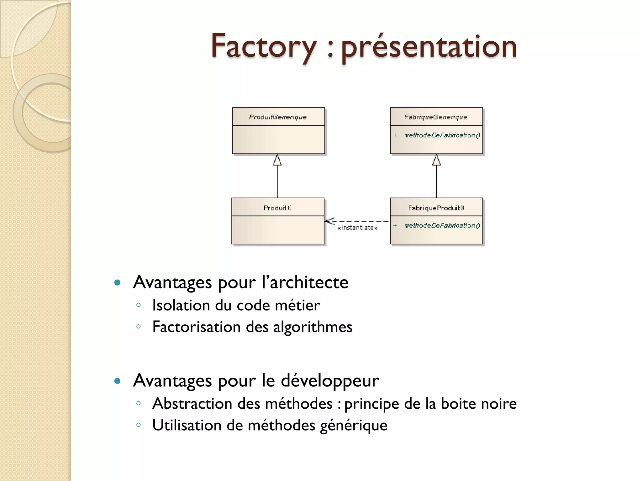 Factory : présentation




   Avantages pour l’architecte
    ◦ Isolation du code métier
    ◦ Factorisation des algorithmes


   Avantages pour le développeur
    ◦ Abstraction des méthodes : principe de la boite noire
    ◦ Utilisation de méthodes générique
 