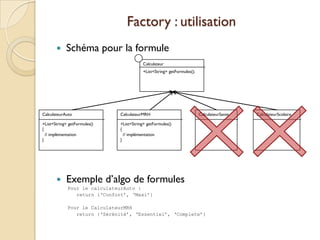 Factory : utilisation
           Schéma pour la formule
                                          Calculateur
                                          +List<String> getFormules();




CalculateurAuto               CalculateurMRH                             CalculateurSante   CalculateurScolaire

+List<String> getFormules()   +List<String> getFormules()
{                             {
  // implémentation             // implémentation
}                             }




           Exemple d’algo de formules
             Pour le calculateurAuto :
                return {‘Confort’, ‘Maxi’}

             Pour le CalculateurMRH
                return {‘Sérénité’, ‘Essentiel’, ‘Complete’}
 