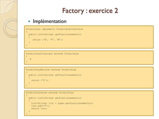 Factory : exercice 2
    Implémentation
ProduitAlgo implements ProduitAlgoInterface
{
  public List<String> getFractionnements()
  {
     return {‘A’, ‘T’, ‘M’};
  }
}


ProduitAlgoClassique extends ProduitAlgo
{
   ø
}


ProduitAlgoMalusse extends ProduitAlgo
{
  public List<String> getFractionnements()
  {
    return {‘U’};
  }
}


ProduitAlgoJeune extends ProduitAlgo
{
  public List<String> getFractionnements()
  {
    List<String> list = super.getFractionnements();
    list.add(‘T’);
    return list;
  }
}
 