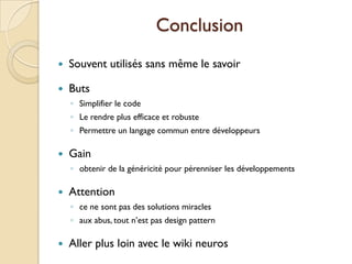 Conclusion
   Souvent utilisés sans même le savoir

   Buts
    ◦ Simplifier le code
    ◦ Le rendre plus efficace et robuste
    ◦ Permettre un langage commun entre développeurs

   Gain
    ◦ obtenir de la généricité pour pérenniser les développements

   Attention
    ◦ ce ne sont pas des solutions miracles
    ◦ aux abus, tout n’est pas design pattern

   Aller plus loin avec le wiki neuros
 